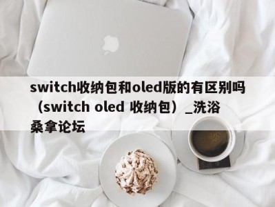 义乌switch收纳包和oled版的有区别吗（switch oled 收纳包）_洗浴桑拿论坛