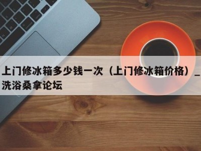 义乌上门修冰箱多少钱一次（上门修冰箱价格）_洗浴桑拿论坛