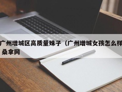 义乌广州增城区高质量妹子（广州增城女孩怎么样 桑拿网