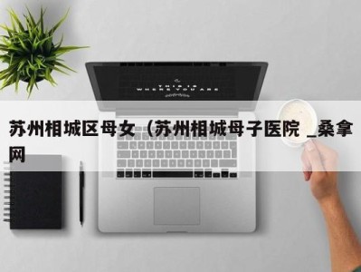 义乌苏州相城区母女（苏州相城母子医院 _桑拿网