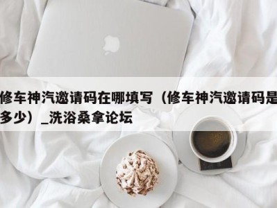 义乌修车神汽邀请码在哪填写（修车神汽邀请码是多少）_洗浴桑拿论坛