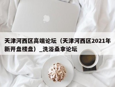 义乌天津河西区高端论坛（天津河西区2021年新开盘楼盘）_洗浴桑拿论坛