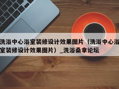 义乌洗浴中心浴室装修设计效果图片（洗浴中心浴室装修设计效果图片）_洗浴桑拿论坛