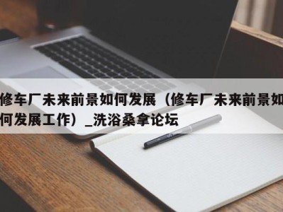 义乌修车厂未来前景如何发展（修车厂未来前景如何发展工作）_洗浴桑拿论坛