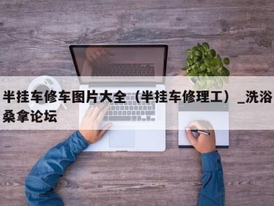 义乌半挂车修车图片大全（半挂车修理工）_洗浴桑拿论坛