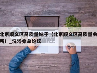 义乌北京顺义区高质量妹子（北京顺义区高质量会所）_洗浴桑拿论坛