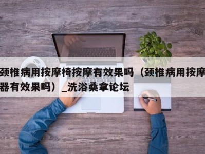 义乌颈椎病用按摩椅按摩有效果吗（颈椎病用按摩器有效果吗）_洗浴桑拿论坛