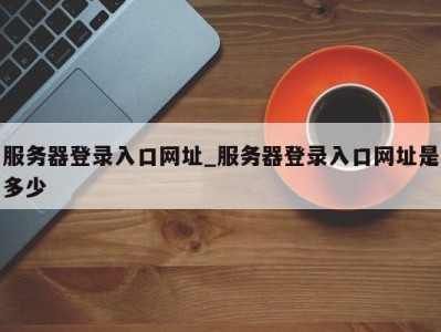 义乌服务器登录入口网址_服务器登录入口网址是多少 