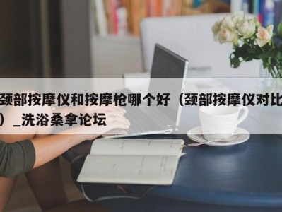 义乌颈部按摩仪和按摩枪哪个好（颈部按摩仪对比）_洗浴桑拿论坛