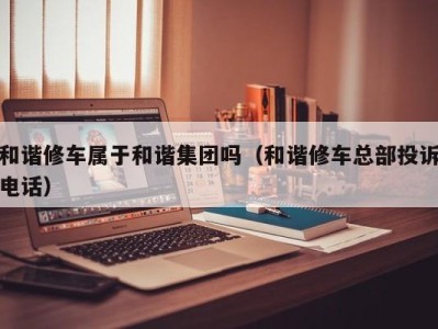 义乌和谐修车属于和谐集团吗（和谐修车总部投诉电话）