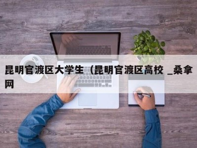 义乌昆明官渡区大学生（昆明官渡区高校 _桑拿网