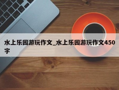 义乌水上乐园游玩作文_水上乐园游玩作文450字 