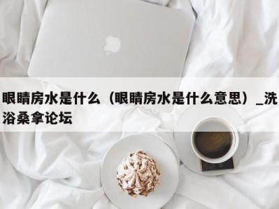 义乌眼睛房水是什么（眼睛房水是什么意思）_洗浴桑拿论坛