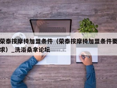 义乌荣泰按摩椅加盟条件（荣泰按摩椅加盟条件要求）_洗浴桑拿论坛