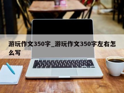 义乌游玩作文350字_游玩作文350字左右怎么写 