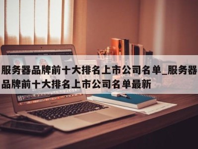 义乌服务器品牌前十大排名上市公司名单_服务器品牌前十大排名上市公司名单最新 