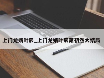 义乌上门龙婿叶辰_上门龙婿叶辰萧初然大结局 