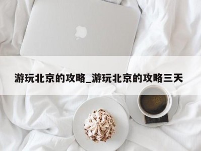 义乌游玩北京的攻略_游玩北京的攻略三天 