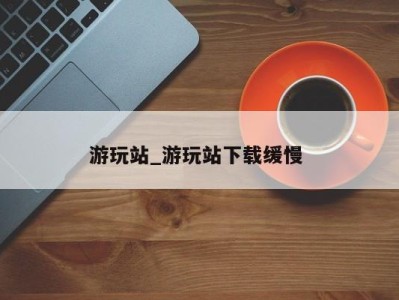 义乌游玩站_游玩站下载缓慢 