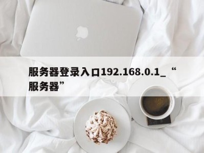 义乌服务器登录入口192.168.0.1_“服务器” 