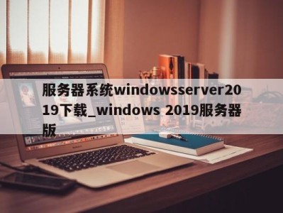 义乌服务器系统windowsserver2019下载_windows 2019服务器版 